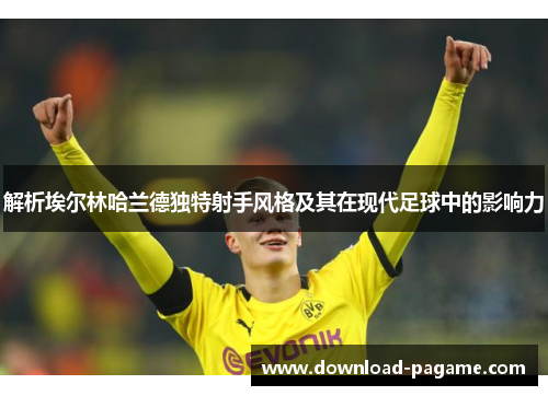 解析埃尔林哈兰德独特射手风格及其在现代足球中的影响力