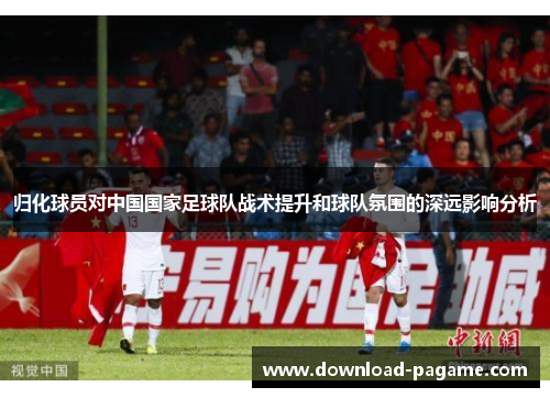 归化球员对中国国家足球队战术提升和球队氛围的深远影响分析 归化球员对中国国家足球队战术提升和球队氛围的深远影响分析