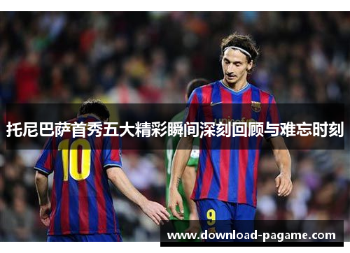 托尼巴萨首秀五大精彩瞬间深刻回顾与难忘时刻 托尼巴萨首秀五大精彩瞬间深刻回顾与难忘时刻