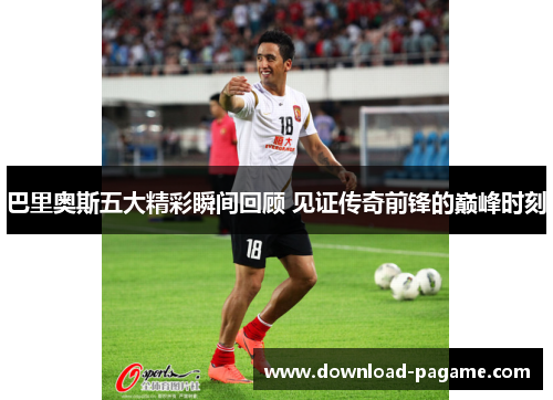 巴里奥斯五大精彩瞬间回顾 见证传奇前锋的巅峰时刻 巴里奥斯五大精彩瞬间回顾 见证传奇前锋的巅峰时刻