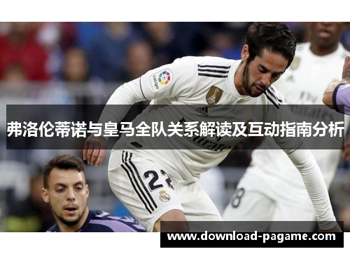 弗洛伦蒂诺与皇马全队关系解读及互动指南分析 弗洛伦蒂诺与皇马全队关系解读及互动指南分析