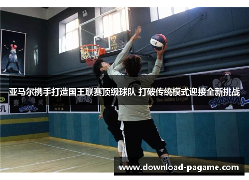 亚马尔携手打造国王联赛顶级球队 打破传统模式迎接全新挑战 亚马尔携手打造国王联赛顶级球队 打破传统模式迎接全新挑战