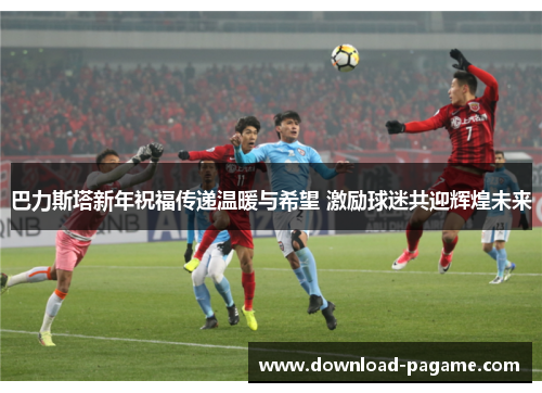 巴力斯塔新年祝福传递温暖与希望 激励球迷共迎辉煌未来 巴力斯塔新年祝福传递温暖与希望 激励球迷共迎辉煌未来