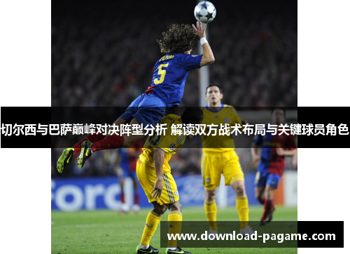 切尔西与巴萨巅峰对决阵型分析 解读双方战术布局与关键球员角色 切尔西与巴萨巅峰对决阵型分析 解读双方战术布局与关键球员角色