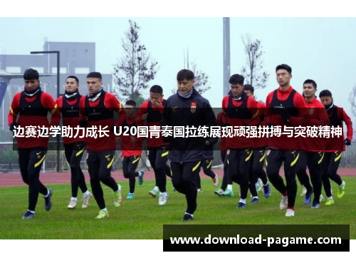边赛边学助力成长 U20国青泰国拉练展现顽强拼搏与突破精神