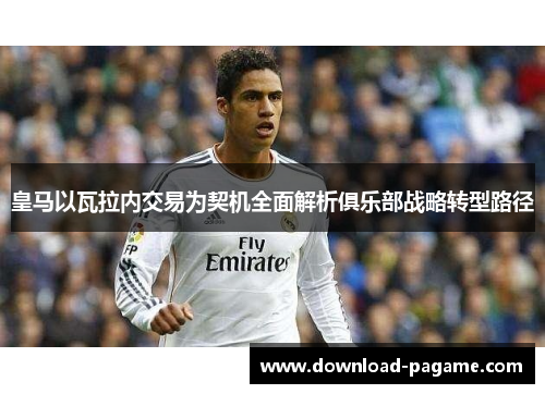 皇马以瓦拉内交易为契机全面解析俱乐部战略转型路径 皇马以瓦拉内交易为契机全面解析俱乐部战略转型路径