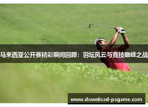 马来西亚公开赛精彩瞬间回顾：羽坛风云与竞技巅峰之战