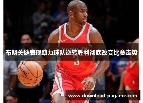 布朗关键表现助力球队逆转胜利彻底改变比赛走势
