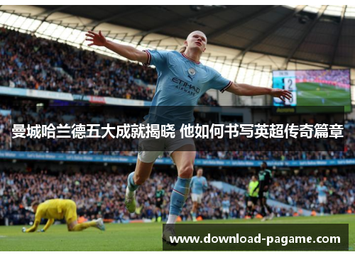 曼城哈兰德五大成就揭晓 他如何书写英超传奇篇章