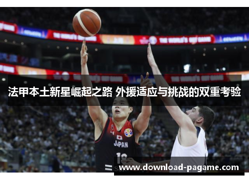法甲本土新星崛起之路 外援适应与挑战的双重考验 法甲本土新星崛起之路 外援适应与挑战的双重考验