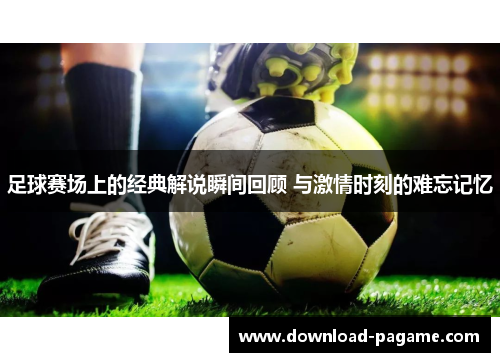 足球赛场上的经典解说瞬间回顾 与激情时刻的难忘记忆